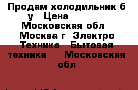 Продам холодильник б/у › Цена ­ 1 900 - Московская обл., Москва г. Электро-Техника » Бытовая техника   . Московская обл.